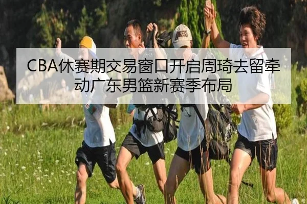 CBA休赛期交易窗口开启周琦去留牵动广东男篮新赛季布局 - kaiyun